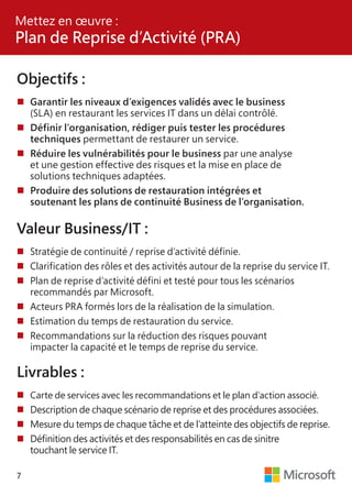 7
Objectifs :
	Garantir les niveaux d’exigences validés avec le business
	 (SLA) en restaurant les services IT dans un délai contrôlé.
	Définir l’organisation, rédiger puis tester les procédures
	techniques permettant de restaurer un service.
	Réduire les vulnérabilités pour le business par une analyse
	 et une gestion effective des risques et la mise en place de
	 solutions techniques adaptées.
	Produire des solutions de restauration intégrées et
	 soutenant les plans de continuité Business de l’organisation.
Valeur Business/IT :
	Stratégie de continuité / reprise d’activité définie.
	Clarification des rôles et des activités autour de la reprise du service IT.
	Plan de reprise d’activité défini et testé pour tous les scénarios
	 recommandés par Microsoft.
	Acteurs PRA formés lors de la réalisation de la simulation.
	Estimation du temps de restauration du service.
	Recommandations sur la réduction des risques pouvant
	 impacter la capacité et le temps de reprise du service.
Livrables :
	Carte de services avec les recommandations et le plan d’action associé.
	Description de chaque scénario de reprise et des procédures associées.
	Mesure du temps de chaque tâche et de l’atteinte des objectifs de reprise.
	Définition des activités et des responsabilités en cas de sinitre
	 touchant le service IT.
Mettez en œuvre :
Plan de Reprise d’Activité (PRA)
 