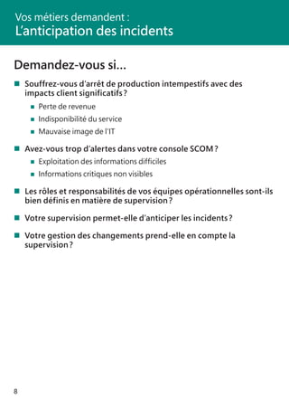 8
Demandez-vous si…
	Souffrez-vous d’arrêt de production intempestifs avec des
	 impacts client significatifs ?
	 		 Perte de revenue
	 		 Indisponibilité du service
	 		 Mauvaise image de l’IT
	Avez-vous trop d’alertes dans votre console SCOM ?
	 		 Exploitation des informations difficiles
	 		 Informations critiques non visibles
	Les rôles et responsabilités de vos équipes opérationnelles sont-ils
	 bien définis en matière de supervision ?
	Votre supervision permet-elle d’anticiper les incidents ?
	Votre gestion des changements prend-elle en compte la
	 supervision ?
Vos métiers demandent :
L’anticipation des incidents
 