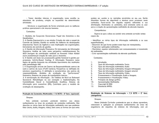 GUIA DO CURSO DE MESTRADO EM INFORMAÇÃO E SISTEMAS EMPRESARIAIS – 2ª edição
Universidade Aberta, Universidade Técnica de Lisboa - Instituto Superior Técnico, 2013 12
- Tomar decisões internas à organização, como escolha ou
abandono de produtos, criação ou expansão de determinadas
atividades.
- Estruturar a organização de forma orientada para as melhores
práticas operacionais e de recursos humanos
Conteúdos:
1. Modelos de Corporate Governance: Papel dos Acionistas e dos
Steakholders
2. A Gestão Empresarial e a sua missão: Criação de valor e papel do
Controlo de Gestão; Gestão no sentido da melhoria do desempenho
empresarial; Teoria da Agência e suas implicações nas organizações;
Instrumentos de controlo de gestão;
a. A Gestão da Informação Financeira: Os instrumentos de informação
financeira; Análise de valor numa perspetiva multidimensional; Da
MCR (margem de contribuição residual) ao Economic Value Added
(Lucro económico);A criação de valor para o Acionista.
b. A Gestão com base nos processos:Da gestão funcional à gestão por
processos; Activity-Based Costing; A informação financeira numa
lógica de gestão baseada nas atividades Apuramento dos resultados
pela metodologia ABC
c. A Organização através de Centros de Responsabilidade: centros de
custo e centros de Lucro (Profit Centers); Perspetivas na definição da
estrutura organizativa; A definição e características dos centros de
responsabilidade; Modelos de avaliação da "performance"
financeira; Sistemas de preços de transferência interna;
3. A estruturação da informação - Do Tableau de Bord ao Balanced
Scorecard: Metodologia na sua conceção e implementação; Da
Contabilidade Geral à Contabilidade Analítica; Sistema de
informação para executivos (EIS); Contributo para o modelo de
avaliação do desempenho.
Produção de Conteúdos Multimédia – 7,5 ECTS – 2º Sem. (opcional)
Sinopse:
Esta unidade curricular pretende ministrar aos alunos
conhecimentos na área da produção de conteúdos multimédia. São
descritos os vários tipos de informação multimédia com que podemos
lidar (texto, áudio, imagem, vídeo), bem como as formas em que estes
podem ser usados e as restrições envolvidas no seu uso. Serão
discutidas formas de algoritmos e técnicas para processar esses
conteúdos. Focar-se-ão em seguida aspetos referentes à sua
distribuição. Dominados os conteúdos, será ensinado como os usar
para a criação de apresentações multimédia de elevado impacto.
Competências:
Espera-se que o aluno ao concluir esta unidade curricular esteja
capaz de:
- Identificar os vários tipos de informação multimédia e as suas
especificidades;
- Descrever de que forma podem esses tipos ser manipulados;
- Programar aplicações multimédia;
- Discriminar aspetos relacionados com armazenamento e transmissão
de multimédia;
- Criar apresentações multimédia de elevada qualidade.
Conteúdos:
1. Introdução
2. Tipos de informação multimédia: Texto.
3. Tipos de informação multimédia: Áudio
4. Tipos de informação multimédia: Imagem bitmapped.
5. Tipos de informação multimédia: Imagem vetorial
6. Tipos de informação multimédia: Vídeo.
7. Processamento e Visualização: Áudio e Imagem.
8. Processamento e Visualização: Vídeo.
9. Princípios de design gráfico
10. Apresentações Multimédia
11. Copyright & DRM
12. Standards MPEG.
Modelação de Sistemas de Informação – 7,5 ECTS – 2º Sem.
(obrigatória)
Sinopse:
Nesta Unidade Curricular pretende-se que os alunos aprendam,
relacionem e apliquem os principais conhecimentos da área de
engenharia de requisitos de sistemas de informação, com um
 