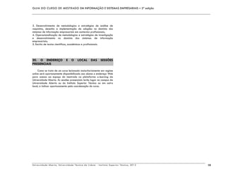 GUIA DO CURSO DE MESTRADO EM INFORMAÇÃO E SISTEMAS EMPRESARIAIS – 2ª edição
Universidade Aberta, Universidade Técnica de Lisboa - Instituto Superior Técnico, 2013 18
3. Desenvolvimento de metodologias e estratégias de análise de
requisitos, desenho e implementação de soluções no domínio dos
sistemas de informação empresariais em contextos profissionais;
4. Operacionalização de metodologias e estratégias de investigação
e desenvolvimento no domínio dos sistemas de informação
empresariais;
5. Escrita de textos científicos, académicos e profissionais.
20. O ENDEREÇO E O LOCAL DAS SESSÕES
PRESENCIAIS
Como se trata de um curso lecionado maioritariamente em regime
online será oportunamente disponibilizado aos alunos o endereço Web
para acesso ao espaço do mestrado na plataforma e-learning da
Universidade Aberta. As sessões presenciais terão lugar no campus da
Universidade Aberta ou do Instituto Superior Técnico ou em outro
local, a indicar oportunamente pela coordenação do curso.
 
