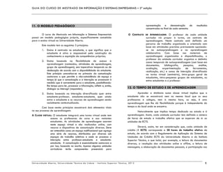 GUIA DO CURSO DE MESTRADO EM INFORMAÇÃO E SISTEMAS EMPRESARIAIS – 2ª edição
Universidade Aberta, Universidade Técnica de Lisboa - Instituto Superior Técnico, 2013 5
11. O MODELO PEDAGÓGICO
O curso de Mestrado em Informação e Sistemas Empresariais
possui um modelo pedagógico próprio, especificamente concebido
para o ensino virtual na Universidade Aberta.
Este modelo tem os seguintes 3 princípios:
1. Ensino é centrado no estudante, o que significa que o
estudante é ativo e responsável pela construção do
conhecimento e aquisição de competências próprias;
2. Ensino baseado na flexibilidade de acesso à
aprendizagem (conteúdos, atividades de aprendizagem,
grupo de aprendizagem), sem imperativos temporais ou de
deslocação de acordo com a disponibilidade do estudante.
Este princípio concretiza-se na primazia da comunicação
assíncrona o que permite a não-coincidência de espaço e
tempo já que a comunicação e a interação se processam à
medida que é conveniente para o estudante, possibilitando-
lhe tempo para ler, processar a informação, refletir e, então,
dialogar ou interagir (responder);
3. Ensino baseado na interação diversificada quer entre
estudante-professor, estudante-estudante, quer ainda
entre o estudante e os recursos de aprendizagem sendo
socialmente contextualizada.
Com base nestes princípios encontrará dois elementos vitais
no seu processo de aprendizagem:
A CLASSE VIRTUAL: O estudante integrará uma turma virtual onde tem
acesso os professores do curso e aos restantes
estudantes. As atividades de aprendizagem ocorrem
neste espaço virtual e são realizadas online, com
recurso a dispositivos de comunicação diversos. Deve
ser entendido como um espaço multifuncional que agrega
uma série de recursos, distribuídos por diversos sub
espaços de trabalho coletivos e onde se processa a
interação entre professor-estudante e estudante-
estudante. A comunicação é essencialmente assíncrona e
por isso, baseada na escrita. Apenas algumas unidades
curriculares terão componentes presenciais para
apresentação e demonstração de resultados
concentrados no final de cada semestre.
O CONTRATO DE APRENDIZAGEM: O professor de cada unidade
curricular irá propor à turma, um contrato de
aprendizagem. Neste contrato está definido um
percurso de trabalho organizado e orientado com
base em atividades previstas previamente apoiando-
se na autoaprendizagem e na aprendizagem
colaborativa. Com base nos materiais de
aprendizagem organizados e disponibilizados, o
professor da unidade curricular organiza e delimita
zonas temporais de autoaprendizagem (com base em
documentos, bibliografia, pesquisa, análise,
avaliação, experimentação de ferramentas,
realização, etc.) e zonas de interação diversificada
na turma virtual (seminário), intra-grupo geral de
estudantes, intra-pequenos grupos de estudantes, ou
entre estudantes e o professor.
12. O TEMPO DE ESTUDO E DE APRENDIZAGEM
Aprender a distância numa classe virtual implica que o
estudante não se encontrará nem no mesmo local que os seus
professores e colegas, nem à mesma hora, ou seja, é uma
aprendizagem que lhe dá flexibilidade porque é independente do
tempo e do local onde se encontra.
Naturalmente que implica tempo dedicado ao estudo e à
aprendizagem. Assim, cada unidade curricular tem definido o número
de horas de estudo e trabalho efetivo que se esperam de si: as
unidades de ECTS.
Deverá, assim, ter em consideração que, cada unidade de
crédito (1 ECTS) corresponde a 28 horas de trabalho efetivo de
estudo, de acordo com o Regulamento de Aplicação do Sistema de
Unidades de Crédito ECTS da Universidade Aberta e do Instituto
Superior Técnico, o que inclui, por exemplo, a leitura de documentos
diversos, a resolução das atividades online e offline, a leitura de
mensagens, a elaboração de documentos pessoais, a participação nas
 