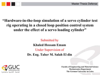 Master Thesis Defense
“Hardware-in-the-loop simulation of a servo cylinder test
rig operating in a closed loop position control system
under the effect of a servo loading cylinder”
Submitted by
Khaled Hossam Emam
Under Supervision of
Dr. Eng. Taher M. Salah El din
Master Thesis Defense
Faculty of Engineering and Material Science
Mechatronics Department
The German University in Cairo
 