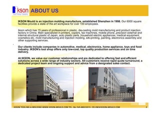 IKSON TOOLING & MOLDING WWW.IKSON-MOULD.COM TEL: 86-769-88023015 CELINE@IKSON-MOULD.COM 2
ABOUT US
IKSON Mould is an injection molding manufacture, established Shenzhen in 1998. Our 6000 square
facilities provide a state of the art workplace for over 100 employees.
Ikson which has 15 years of professional in plastic, die-casting mold manufacturing and product injection
factory in China. Main specialized in printers, copiers, fax machines, mobile phone ,precision external and
internal structural plastic of Japan, auto plastic parts ,household electric appliances, medical equipment,
cosmetics etc. mold manufacturing and injection molding, silk-printing, painting, electronics assembly and
other supporting services.
.
Our clients include companies in automotive, medical, electronics, home appliance, toys and food
industry. IKSON's tool shop offers only low-cost, top quality production services and on time
delivery.
At IKSON, we value our customer relationships and are dedicated to offering fast and efficient
solutions across a wide range of industry sectors. All customers receive rapid quote turnaround, a
dedicated project team and ongoing support and advice from a designated sales contact.
 