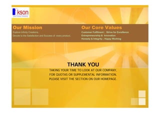 THANK YOU
TAKING YOUR TIME TO LOOK AT OUR COMPANY,
FOR QUOTAS OR SUPPLEMENTAL INFORMATION,
PLEASE VISIT THE SECTION ON OUR HOMEPAGE.
Our Mission
Explore Infinity Creations,
Devote to the Satisfaction and Success of every product.
Our Core Values
Customer Fulfilment ; Strive for Excellence
Entrepreneurship & Innovation
Honesty & Integrity ; Happy Working
 
