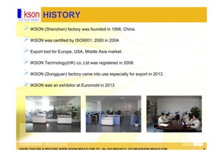 IKSON TOOLING & MOLDING WWW.IKSON-MOULD.COM TEL: 86-769-88023015 CELINE@IKSON-MOULD.COM 3
HISTORY
IKSON (Shenzhen) factory was founded in 1998, China.
IKSON was certified by ISO9001: 2000 in 2004.
Export tool for Europe, USA, Middle Asia market.
IKSON Technology(HK) co.,Ltd was registered in 2008.
IKSON (Dongguan) factory came into use especially for export in 2013.
IKSON was an exhibitor at Euromold in 2013
 