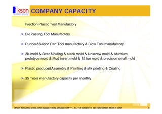 IKSON TOOLING & MOLDING WWW.IKSON-MOULD.COM TEL: 86-769-88023015 CELINE@IKSON-MOULD.COM 4
COMPANY CAPACITY
Injection Plastic Tool Manufactory
Die casting Tool Manufactory
Rubber&Silicon Part Tool manufactory & Blow Tool manufactory
2K mold & Over Molding & stack mold & Unscrew mold & Alumium
prototype mold & Mud insert mold & 15 ton mold & precision small mold
Plastic produce&Assembly & Painting & slik printing & Coating
35 Tools manufactory capacity per monthly
 