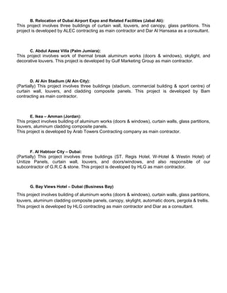 B. Relocation of Dubai Airport Expo and Related Facilities (Jabal Ali):
This project involves three buildings of curtain wall, louvers, and canopy, glass partitions. This
project is developed by ALEC contracting as main contractor and Dar Al Hansasa as a consultant.
C. Abdul Azeez Villa (Palm Jumiara):
This project involves work of thermal break aluminum works (doors & windows), skylight, and
decorative louvers. This project is developed by Gulf Marketing Group as main contractor.
D. Al Ain Stadium (Al Ain City):
(Partially) This project involves three buildings (stadium, commercial building & sport centre) of
curtain wall, louvers, and cladding composite panels. This project is developed by Bam
contracting as main contractor.
E. Ikea – Amman (Jordan):
This project involves building of aluminum works (doors & windows), curtain walls, glass partitions,
louvers, aluminum cladding composite panels.
This project is developed by Arab Towers Contracting company as main contractor.
F. Al Habtoor City – Dubai:
(Partially) This project involves three buildings (ST. Regis Hotel, W-Hotel & Westin Hotel) of
Unitize Panels, curtain wall, louvers, and doors/windows, and also responsible of our
subcontractor of G.R.C & stone. This project is developed by HLG as main contractor.
G. Bay Views Hotel – Dubai (Business Bay)
This project involves building of aluminum works (doors & windows), curtain walls, glass partitions,
louvers, aluminum cladding composite panels, canopy, skylight, automatic doors, pergola & trellis.
This project is developed by HLG contracting as main contractor and Diar as a consultant.
 