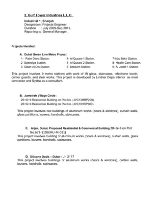 2. Gulf Tower Industries L.L.C.
Industrial 1, Sharjah
Designation: Projects Engineer.
Duration : July 2009-Sep 2012.
Reporting to: General Manager.
Projects Handled:
A. Dubai Green Line Metro Project:
1- Palm Diera Station.
2- Saeediya Station.
3- Salah Al Din Station.
4- Al Qusais-1 Station.
5- Al Qusais-2 Station.
6- Staduim Station.
7-Abu Bakir Station.
8- Health Care Station.
9- Al Jadaf-1 Station.
This project involves 9 metro stations with work of lift glass, staircases, telephone booth,
corner guards, and steel works. This project is developed by Lindner Depa interior as main
contractor and Systra as a consultant.
B. Jumeirah Village Circle :
2B+G+4 Residential Building on Plot No. (JVC13MRP200).
2B+G+4 Residential Building on Plot No. (JVC10HRP600).
This project involves two buildings of aluminum works (doors & windows), curtain walls,
glass partitions, louvers, handrails, staircases.
C. Arjan, Dubai, Proposed Residential & Commercial Building 2B+G+8 on Plot
No.673-1109(MU-M-011)
This project involves building of aluminum works (doors & windows), curtain walls, glass
partitions, louvers, handrails, staircases.
D. Silicone Oasis – Dubai - J - 2117
This project involves buildings of aluminum works (doors & windows), curtain walls,
louvers, handrails, staircases.
 