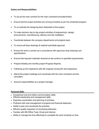 Duties and Responsibilities:
 To act as the main contract for the main contractor/consultant/client.
 Ensure that the project activities are running smoothly as per the scheduled program.
 To co-ordinate the designing team dedicated to this project.
 To make decision day to day project activities of engineering’s, design,
procurements, manufacturing, delivery and site installation.
 Coordinate between the company departments and projects team.
 To ensure all shop drawings & material submittals approval.
 Ensure the work is carried out in accordance with approved shop drawings and
specifications.
 Ensure that required materials received at site conform to specified requirements.
 Prepare Weekly and monthly project Progress Reports.
 Following up the inspections with QC engineer during QC site inspections.
 Attend the project meetings and coordinate with the main contractor and the
consultant.
 Assume responsibilities as a project manager.
Personal Skills:
 Exceptional oral and written communication skills.
 Effective leadership and management skills.
 Expertise coordination and planning of activities.
 Proficient with cost management of projects and financial statement.
 Ability to plan and coordinate the activities.
 Efficient quality inspection of concluding deliveries.
 Familiar with MS Office Tools, Email and Internet.
 Ability to manage the time effectively to complete the work schedule on time.
 
