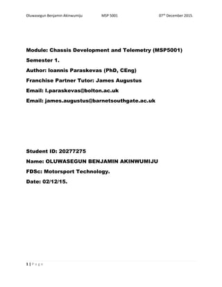 Oluwasegun Benjamin Akinwumiju MSP 5001 07th
December 2015.
Module: Chassis Development and Telemetry (MSP5001)
Semester 1.
Author: loannis Paraskevas (PhD, CEng)
Franchise Partner Tutor: James Augustus
Email: I.paraskevas@bolton.ac.uk
Email: james.augustus@barnetsouthgate.ac.uk
Student ID: 20277275
Name: OLUWASEGUN BENJAMIN AKINWUMIJU
FDSc: Motorsport Technology.
Date: 02/12/15.
1 | P a g e
 