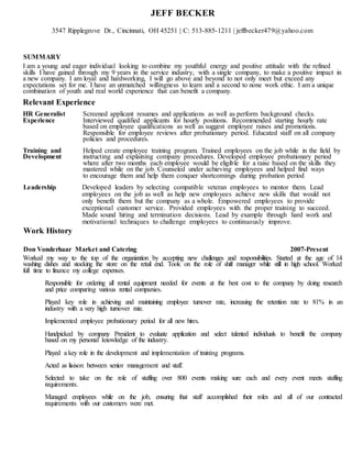 JEFF BECKER
3547 Ripplegrove Dr., Cincinnati, OH 45251 | C: 513-885-1211 | jeffbecker479@yahoo.com
SUMMARY
I am a young and eager individual looking to combine my youthful energy and positive attitude with the refined
skills I have gained through my 9 years in the service industry, with a single company, to make a positive impact in
a new company. I am loyal and hardworking, I will go above and beyond to not only meet but exceed any
expectations set for me. I have an unmatched willingness to learn and a second to none work ethic. I am a unique
combination of youth and real world experience that can benefit a company.
Relevant Experience
HR Generalist Screened applicant resumes and applications as well as perform background checks.
Experience Interviewed qualified applicants for hourly positions. Recommended starting hourly rate
based on employee qualifications as well as suggest employee raises and promotions.
Responsible for employee reviews after probationary period. Educated staff on all company
policies and procedures.
Training and Helped create employee training program. Trained employees on the job while in the field by
Development instructing and explaining company procedures. Developed employee probationary period
where after two months each employee would be eligible for a raise based on the skills they
mastered while on the job. Counseled under achieving employees and helped find ways
to encourage them and help them conquer shortcomings during probation period
Leadership Developed leaders by selecting compatible veteran employees to mentor them. Lead
employees on the job as well as help new employees achieve new skills that would not
only benefit them but the company as a whole. Empowered employees to provide
exceptional customer service. Provided employees with the proper training to succeed.
Made sound hiring and termination decisions. Lead by example through hard work and
motivational techniques to challenge employees to continuously improve.
Work History
Don Vonderhaar Market and Catering 2007-Present
Worked my way to the top of the organization by accepting new challenges and responsibilities. Started at the age of 14
washing dishes and stocking the store on the retail end. Took on the role of shift manager while still in high school. Worked
full time to finance my college expenses.
Responsible for ordering all rental equipment needed for events at the best cost to the company by doing research
and price comparing various rental companies.
Played key role in achieving and maintaining employee turnover rate, increasing the retention rate to 81% in an
industry with a very high turnover rate.
Implemented employee probationary period for all new hires.
Handpicked by company President to evaluate application and select talented individuals to benefit the company
based on my personal knowledge of the industry.
Played a key role in the development and implementation of training programs.
Acted as liaison between senior management and staff.
Selected to take on the role of staffing over 800 events making sure each and every event meets staffing
requirements.
Managed employees while on the job, ensuring that staff accomplished their roles and all of our contracted
requirements with our customers were met.
 