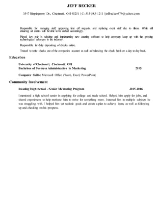 JEFF BECKER
3547 Ripplegrove Dr., Cincinnati, OH 45251 | C: 513-885-1211 | jeffbecker479@yahoo.com
Responsible for managing staff, approving time off requests, and replacing event staff due to illness. While still
ensuring all events will be able to be staffed accordingly.
Played key role in selecting and implementing new catering software to help company keep up with the growing
technological advances in the industry.
Responsible for daily depositing of checks online.
Trusted to write checks out of the companies account as well as balancing the check book on a day to day basis.
Education
University of Cincinnati, Cincinnati, OH
Bachelors of Business Administration in Marketing 2015
Computer Skills: Microsoft Office (Word, Excel, PowerPoint)
Community Involvement
Reading High School - Senior Mentoring Program 2015-2016
I mentored a high school senior in applying for college and trade school. Helped him apply for jobs, and
shared experiences to help motivate him to strive for something more. I tutored him in multiple subjects he
was struggling with. I helped him set realistic goals and create a plan to achieve them, as well as following
up and checking on his progress.
 