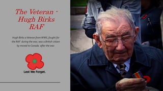 The Veteran -
Hugh Birks
RAF
Hugh Birks aVeteran fromWWII, fought for
the RAF during the war, was a British citizen
by moved to Canada after the war.
 