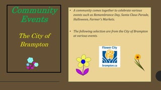Community
Events
The City of
Brampton
• A community comes together to celebrate various
events such as Remembrance Day, Santa Claus Parade,
Halloween, Farmer's Markets.
• The following selection are from the City of Brampton
at various events.
 
