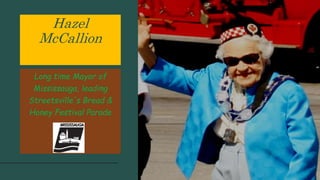 Hazel
McCallion
Long time Mayor of
Mississauga, leading
Streetsville's Bread &
Honey Festival Parade
 