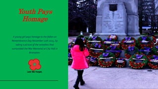 Youth Pays
Homage
A young girl pays homage to the fallen on
Remembrance Day November 11th 2015, by
taking a picture of the wreathes that
surrounded the War Memorial at City Hall in
Brampton.
 