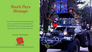 Youth Pays
Homage
As per the theme of youth paying homage,
here a young lad in total Canadian Retro
WWI & WWII, dons the military gear while
riding atop a tank on Remembrance day.
picture by - Bret Sheppard
 