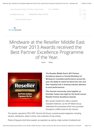 11/29/16, 2(03 PMMindware UAE | Mindware at the Reseller Middle East Partner 2013…e Best Partner Excellence Programme of the Year. - Mindware UAE
Page 1 of 4http://www.mindware.ae/mindware-at-the-reseller-middle-east-partn…wards-received-the-best-partner-excellence-programme-of-the-year/
Part of the Midis Group
Cayan Business Centre, 10th Floor, Tecom Dubai 971 4 4500600
sales@mindware.ae MINDWARE HEAD OFFICE
Mindware at the Reseller Middle East
Partner 2013 Awards received the
Best Partner Excellence Programme
of the Year.
Home News
The Reseller Middle East’s 2013 Partner
Excellence Award is a formal felicitation of
Mindware’s consistent performance across the
year, the ability to stand out above the rest, and
their impartial role in drawing industry attention
to such performances.
The channel community came together at
Emirates Towers last night for the fourth annual
Reseller Partner Excellence Awards.
Ben Jacobs hosted from within a packed
Godolphin Ballroom, as the CPI Media Group
celebrated the businesses which have prevailed
throughout a difficult year for the channel.
The awards, opened by CPI’s CEO, Dominic De Sousa, covered several categories, including
vendors, distributors, editor’s choice, and a selection of new entries.
Plenty of big guns took home awards, as expected, as well as a high number of wildcard and
 