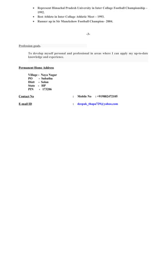 • Represent Himachal Pradesh University in Inter Collage Football Championship –
1992.
• Best Athlete in Inter Collage Athletic Meet – 1993.
• Runner up in Sir Manekshow Football Champion– 2004.
-3-
Profession goals.
To develop myself personal and professional in areas where I can apply my up-to-date
knowledge and experience.
Permanent Home Address
Village - Naya Nagar
PO - Subathu
Distt - Solan
State - HP
PIN - 173206
Contact No : Mobile No : +919882472105
E-mail ID : deepak_thapa729@yahoo.com
 