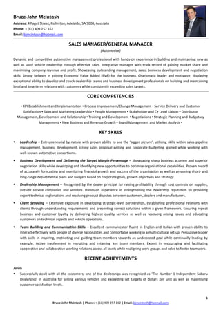 Bruce‐John McIntosh 
Address: 4 Paget Street, Ridleyton, Adelaide, SA 5008, Australia
Phone: + (61) 409 257 162
Email: bjmcintosh@hotmail.com
 
SALES MANAGER/GENERAL MANAGER
(Automotive)
 
Dynamic and competitive automotive management professional with hands‐on experience in building and maintaining new as 
well  as  used  vehicle  dealership  through  effective  sales.  Integrative  manager  with  track  record  of  gaining  market  share  and 
maximising company revenue and profit. Showcasing outstanding management, sales, business development and negotiation 
skills. Strong believer in gaining Economic Value Added (EVA) for the business. Charismatic leader and motivator, displaying 
exceptional ability to develop and coach dealership teams and business development professionals on building and maintaining 
loyal and long‐term relations with customers while consistently exceeding sales targets. 
 
CORE COMPETENCIES 
 
▪ KPI Establishment and Implementation ▪ Process Improvement/Change Management ▪ Service Delivery and Customer 
Satisfaction ▪ Sales and Marketing Leadership ▪ People Management ▪ Stakeholder and C+ Level Liaison ▪ Distributor 
Management, Development and Relationship ▪ Training and Development ▪ Negotiations ▪ Strategic Planning and Budgetary 
Management ▪ New Business and Revenue Growth ▪ Brand Management and Market Analysis ▪ 
 
KEY SKILLS 
 
Leadership – Entrepreneurial by nature with proven ability to see the ‘bigger picture’, utilising skills within sales pipeline 
management, business development, strong sales proposal writing and corporate budgeting, gained while working with 
well‐known automotive consortiums. 
 
Business Development and Delivering the Target Margin Percentage – Showcasing sharp business acumen and superior 
negotiation skills while developing and identifying new opportunities to optimise organisational capabilities. Proven record 
of accurately forecasting and monitoring financial growth and success of the organisation as well as preparing short‐ and 
long‐range departmental plans and budgets based on corporate goals, growth objectives and strategy. 
 
Dealership Management – Recognised by the dealer principal for raising profitability through cost controls on supplies, 
outside  service  companies  and  vendors.  Hands‐on  experience  in  strengthening  the  dealership  reputation  by  providing 
expert technical explanations and resolving product disputes between customers, dealers and manufacturers. 
 
Client  Servicing  –  Extensive  exposure  in  developing  strategic‐level  partnerships,  establishing  professional  relations  with 
clients through understanding requirements and presenting correct solutions within a given framework. Ensuring repeat 
business  and  customer  loyalty  by  delivering  highest  quality  services  as  well  as  resolving  arising  issues  and  educating 
customers on technical aspects and vehicle operations. 
 
Team  Building  and  Communication  Skills  –  Excellent  communicator  fluent  in  English  and  Italian with  proven ability  to 
interact effectively with people of diverse nationalities and comfortable working in a multi‐cultural set‐up. Persuasive leader 
with  skills  in  inspiring,  motivating  and guiding  team  members  towards  an  understood  goal  while  continually  leading  by 
example.  Active  involvement  in  recruiting  and  retaining  key  team  members.  Expert  in  encouraging  and  facilitating 
cooperative and collaborative working relations across all levels while realigning work groups and roles to foster teamwork.  
 
RECENT ACHIEVEMENTS 
 
Jarvis
Successfully dealt with all the customers; one of the dealerships was recognised as ‘The Number 1 Independent Subaru 
Dealership’  in  Australia  for  selling  various  vehicles  and  exceeding  set  targets  of  dollars  per  unit  as  well  as  maximising 
customer satisfaction levels. 
1 
Bruce‐John Mcintosh | Phone: + (61) 409 257 162 | Email: bjmcintosh@hotmail.com 
 