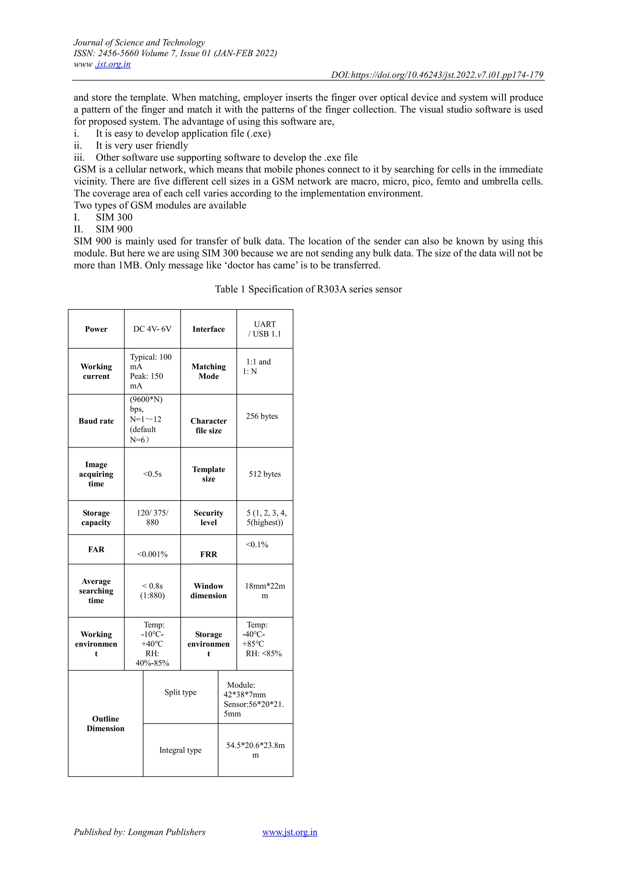 Journal of Science and Technology
ISSN: 2456-5660 Volume 7, Issue 01 (JAN-FEB 2022)
www .jst.org.in
DOI:https://doi.org/10.46243/jst.2022.v7.i01.pp174-179
Published by: Longman Publishers www.jst.org.in
and store the template. When matching, employer inserts the finger over optical device and system will produce
a pattern of the finger and match it with the patterns of the finger collection. The visual studio software is used
for proposed system. The advantage of using this software are,
i. It is easy to develop application file (.exe)
ii. It is very user friendly
iii. Other software use supporting software to develop the .exe file
GSM is a cellular network, which means that mobile phones connect to it by searching for cells in the immediate
vicinity. There are five different cell sizes in a GSM network are macro, micro, pico, femto and umbrella cells.
The coverage area of each cell varies according to the implementation environment.
Two types of GSM modules are available
I. SIM 300
II. SIM 900
SIM 900 is mainly used for transfer of bulk data. The location of the sender can also be known by using this
module. But here we are using SIM 300 because we are not sending any bulk data. The size of the data will not be
more than 1MB. Only message like „doctor has came‟ is to be transferred.
Table 1 Specification of R303A series sensor
Power DC 4V- 6V Interface
UART
/ USB 1.1
Working
current
Typical: 100
mA
Peak: 150
mA
Matching
Mode
1:1 and
1: N
Baud rate
(9600*N)
bps,
N=1～12
(default
N=6）
Character
file size
256 bytes
Image
acquiring
time
<0.5s
Template
size
512 bytes
Storage
capacity
120/ 375/
880
Security
level
5 (1, 2, 3, 4,
5(highest))
FAR
<0.001% FRR
<0.1%
Average
searching
time
< 0.8s
(1:880)
Window
dimension
18mm*22m
m
Working
environmen
t
Temp:
-10℃-
+40℃
RH:
40%-85%
Storage
environmen
t
Temp:
-40℃-
+85℃
RH: <85%
Outline
Dimension
Split type
Module:
42*38*7mm
Sensor:56*20*21.
5mm
Integral type
54.5*20.6*23.8m
m
 