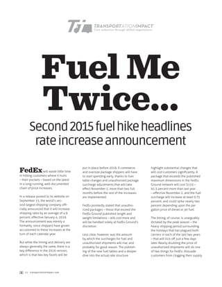 Fuel Me
Twice…
FedExwill waste little time
in hitting customers where it hurts
– their pockets – based on the latest
in a long-running, well-documented
chain of price increases.
In a release posted to its website on
September 15, the world’s sec-
ond-largest shipping company offi-
cially announced that it will increase
shipping rates by an average of 4.9
percent, effective January 4, 2016.
The announcement was merely a
formality, since shippers have grown
accustomed to these increases at the
turn of each calendar year.
But while the timing and delivery are
always generally the same, there is a
key difference in the 2016 version,
which is that two key facets will be
put in place before 2016. E-commerce
and oversize package shippers will have
to start spending early, thanks to fuel
table changes and unauthorized package
surcharge adjustments that will take
effect November 2, more than two full
months before the rest of the increases
are implemented.
FedEx pointedly stated that unautho-
rized packages – those that exceed the
FedEx Ground published length and
weight limitations – will cost more and
will be handled solely at FedEx Ground’s
discretion.
Less clear, however, was the amount
by which the surcharges for fuel and
unauthorized shipments will rise, and
probably for good reason. The publish-
ing of the new fuel tables and a deeper
dive into the actual rate structure
highlight substantial changes that
will cost customers significantly. A
package that exceeds the published
maximum dimensions in the FedEx
Ground network will cost $110 –
91.3 percent more than last year
– effective November 2, and the fuel
surcharge will increase at least 0.75
percent, and could spike nearly two
percent depending upon the per
gallon price of diesel or jet fuel.
The timing, of course, is unarguably
dictated by the peak season – the
heavy shipping period surrounding
the holidays that has plagued both
carriers in each of the last two years
– that will kick off just a few days
later. Nearly doubling the price of
unauthorized shipments will do one
of two things for FedEx: dissuade
customers from clogging their supply
Second2015fuelhikeheadlines
rateincreaseannouncement
[1] /// transportationimpact.com
 