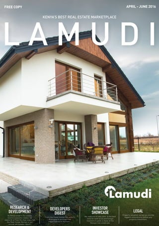 1Lamudi | April - June 2016
RESEARCH &
DEVELOPMENT
As Kenya enter's the middle
income economic status, we
expound on how this has impacted
the Real Estate Market in our
annual whitepaper report.
DEVELOPERS
DIGEST
From the finest residential units in
Kitengela to architectural
masterpieces in Kilimani...
INVESTOR
SHOWCASE
We expound on why 2016 is the best
time for both local and foreign
investors to grab a share of the
Kenyan real estate pie.
LEGAL
Property valuation serves as one the
biggest conundrums before any
property investment.
KENYA’S BEST REAL ESTATE MARKETPLACE
APRIL - JUNE 2016FREE COPY
 