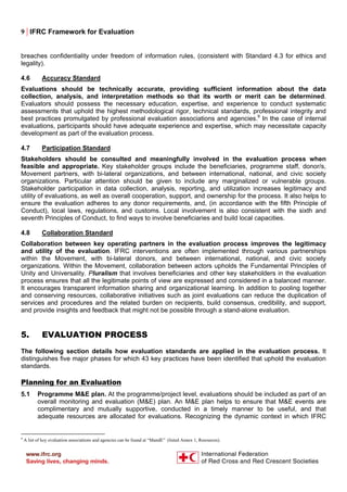 9 | IFRC Framework for Evaluation
breaches confidentiality under freedom of information rules, (consistent with Standard 4.3 for ethics and
legality).
4.6 Accuracy Standard
Evaluations should be technically accurate, providing sufficient information about the data
collection, analysis, and interpretation methods so that its worth or merit can be determined.
Evaluators should possess the necessary education, expertise, and experience to conduct systematic
assessments that uphold the highest methodological rigor, technical standards, professional integrity and
best practices promulgated by professional evaluation associations and agencies.9
In the case of internal
evaluations, participants should have adequate experience and expertise, which may necessitate capacity
development as part of the evaluation process.
4.7 Participation Standard
Stakeholders should be consulted and meaningfully involved in the evaluation process when
feasible and appropriate. Key stakeholder groups include the beneficiaries, programme staff, donor/s,
Movement partners, with bi-lateral organizations, and between international, national, and civic society
organizations. Particular attention should be given to include any marginalized or vulnerable groups.
Stakeholder participation in data collection, analysis, reporting, and utilization increases legitimacy and
utility of evaluations, as well as overall cooperation, support, and ownership for the process. It also helps to
ensure the evaluation adheres to any donor requirements, and, (in accordance with the fifth Principle of
Conduct), local laws, regulations, and customs. Local involvement is also consistent with the sixth and
seventh Principles of Conduct, to find ways to involve beneficiaries and build local capacities.
4.8 Collaboration Standard
Collaboration between key operating partners in the evaluation process improves the legitimacy
and utility of the evaluation. IFRC interventions are often implemented through various partnerships
within the Movement, with bi-lateral donors, and between international, national, and civic society
organizations. Within the Movement, collaboration between actors upholds the Fundamental Principles of
Unity and Universality. Pluralism that involves beneficiaries and other key stakeholders in the evaluation
process ensures that all the legitimate points of view are expressed and considered in a balanced manner.
It encourages transparent information sharing and organizational learning. In addition to pooling together
and conserving resources, collaborative initiatives such as joint evaluations can reduce the duplication of
services and procedures and the related burden on recipients, build consensus, credibility, and support,
and provide insights and feedback that might not be possible through a stand-alone evaluation.
5. EVALUATION PROCESS
The following section details how evaluation standards are applied in the evaluation process. It
distinguishes five major phases for which 43 key practices have been identified that uphold the evaluation
standards.
Planning for an Evaluation
5.1 Programme M&E plan. At the programme/project level, evaluations should be included as part of an
overall monitoring and evaluation (M&E) plan. An M&E plan helps to ensure that M&E events are
complimentary and mutually supportive, conducted in a timely manner to be useful, and that
adequate resources are allocated for evaluations. Recognizing the dynamic context in which IFRC
9
A list of key evaluation associations and agencies can be found at “MandE” (listed Annex 1, Resources).
 