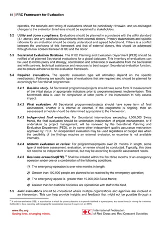 10 | IFRC Framework for Evaluation
operates, the rationale and timing of evaluations should be periodically reviewed, and un-envisaged
changes to the evaluation timeframe should be explained to stakeholders.
5.2 Utility and donor compliance. Evaluations should be planned in accordance with the utility standard
(4.1 above), and any additional requirements from external donors. Primary stakeholders and specific
rationale for an evaluation should be clearly understood and agreed beforehand. If there is a conflict
between the provisions of this framework and that of external donors, this should be addressed
through mutual consent between IFRC and the donor.
5.3 Secretariat Evaluation Database. The IFRC Planning and Evaluation Department (PED) should be
notified of all planned Secretariat evaluations for a global database. This inventory of evaluations can
be used to inform policy and strategy, coordination and coherence of evaluations from the Secretariat
and with partners, technical assistance and resources to best support Secretariat evaluation function,
and to ensure adherence to the evaluation framework.
5.4 Required evaluations. The specific evaluation type will ultimately depend on the specific
need/context. Following are specific types of evaluations that are required and should be planned for
accordingly for Secretariat programmes:
5.4.1 Baseline study. All Secretariat programmes/projects should have some form of measurement
of the initial status of appropriate indicators prior to programme/project implementation. This
benchmark data is used for comparison at latter points in the intervention to help assess
impact.
5.4.2 Final evaluation. All Secretariat programmes/projects should have some form of final
assessment, whether it is internal or external. If the programme is ongoing, then an
assessment schedule should be determined appropriate to the intervention.
5.4.3 Independent final evaluation. For Secretariat interventions exceeding 1,000,000 Swiss
francs, the final evaluation should be undertaken independent of project management, or if
undertaken by project management, will be reviewed by the Secretariat Planning and
Evaluation Department (PED), or by some other independent quality assurance mechanism
approved by PED. An independent evaluation may be used regardless of budget size when
the credibility of the findings requires an external evaluator, or expertise is not available
internally.
5.4.4 Midterm evaluation or review: For programmes/projects over 24 months in length, some
type of mid-term assessment, evaluation, or review should be conducted. Typically, this does
not need to be independent or external, but may be according to specific assessment needs.
5.4.5 Real-time evaluation(RTE).10
Shall be initiated within the first three months of an emergency
operation under one or a combination of the following conditions:
1) The emergency operation is over nine months in length;
2) Greater than 100,000 people are planned to be reached by the emergency operation;
3) The emergency appeal is greater than 10,000,000 Swiss francs;
4) Greater than ten National Societies are operational with staff in the field.
5.5 Joint evaluations should be considered where multiple organizations and agencies are involved in
an intervention. This can help provide insights and feedback that might not be possible through a
10
A real-time evaluation (RTE) is an evaluation in which the primary objective is to provide feedback in a participatory way in real time (i.e. during the evaluation
fieldwork) to those executing and managing the humanitarian response (Cosgrove et. al. 2009).
 