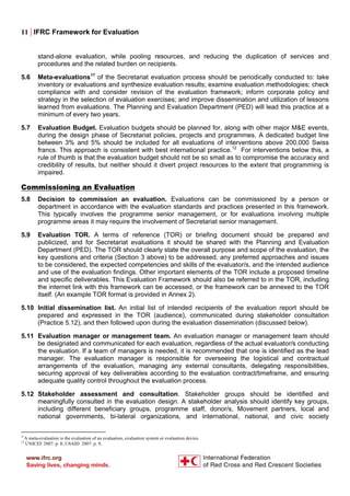 11 | IFRC Framework for Evaluation
stand-alone evaluation, while pooling resources, and reducing the duplication of services and
procedures and the related burden on recipients.
5.6 Meta-evaluations11
of the Secretariat evaluation process should be periodically conducted to: take
inventory or evaluations and synthesize evaluation results; examine evaluation methodologies; check
compliance with and consider revision of the evaluation framework; inform corporate policy and
strategy in the selection of evaluation exercises; and improve dissemination and utilization of lessons
learned from evaluations. The Planning and Evaluation Department (PED) will lead this practice at a
minimum of every two years.
5.7 Evaluation Budget. Evaluation budgets should be planned for, along with other major M&E events,
during the design phase of Secretariat policies, projects and programmes. A dedicated budget line
between 3% and 5% should be included for all evaluations of interventions above 200,000 Swiss
francs. This approach is consistent with best international practice.12
For interventions below this, a
rule of thumb is that the evaluation budget should not be so small as to compromise the accuracy and
credibility of results, but neither should it divert project resources to the extent that programming is
impaired.
Commissioning an Evaluation
5.8 Decision to commission an evaluation. Evaluations can be commissioned by a person or
department in accordance with the evaluation standards and practices presented in this framework.
This typically involves the programme senior management, or for evaluations involving multiple
programme areas it may require the involvement of Secretariat senior management.
5.9 Evaluation TOR. A terms of reference (TOR) or briefing document should be prepared and
publicized, and for Secretariat evaluations it should be shared with the Planning and Evaluation
Department (PED). The TOR should clearly state the overall purpose and scope of the evaluation, the
key questions and criteria (Section 3 above) to be addressed, any preferred approaches and issues
to be considered, the expected competencies and skills of the evaluator/s, and the intended audience
and use of the evaluation findings. Other important elements of the TOR include a proposed timeline
and specific deliverables. This Evaluation Framework should also be referred to in the TOR, including
the internet link with this framework can be accessed, or the framework can be annexed to the TOR
itself. (An example TOR format is provided in Annex 2).
5.10 Initial dissemination list. An initial list of intended recipients of the evaluation report should be
prepared and expressed in the TOR (audience), communicated during stakeholder consultation
(Practice 5.12), and then followed upon during the evaluation dissemination (discussed below).
5.11 Evaluation manager or management team. An evaluation manager or management team should
be designated and communicated for each evaluation, regardless of the actual evaluator/s conducting
the evaluation. If a team of managers is needed, it is recommended that one is identified as the lead
manager. The evaluation manager is responsible for overseeing the logistical and contractual
arrangements of the evaluation, managing any external consultants, delegating responsibilities,
securing approval of key deliverables according to the evaluation contract/timeframe, and ensuring
adequate quality control throughout the evaluation process.
5.12 Stakeholder assessment and consultation. Stakeholder groups should be identified and
meaningfully consulted in the evaluation design. A stakeholder analysis should identify key groups,
including different beneficiary groups, programme staff, donor/s, Movement partners, local and
national governments, bi-lateral organizations, and international, national, and civic society
11
A meta-evaluation is the evaluation of an evaluation, evaluation system or evaluation device.
12
UNICEF 2007: p. 8; USAID 2007: p. 9.
 