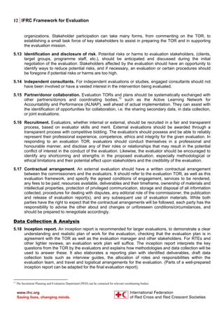 12 | IFRC Framework for Evaluation
organizations. Stakeholder participation can take many forms, from commenting on the TOR, to
establishing a small task force of key stakeholders to assist in preparing the TOR and in supporting
the evaluation mission.
5.13 Identification and disclosure of risk. Potential risks or harms to evaluation stakeholders, (clients,
target groups, programme staff, etc.), should be anticipated and discussed during the initial
negotiation of the evaluation. Stakeholders affected by the evaluation should have an opportunity to
identify ways to reduce potential risks, and if necessary, an evaluation or certain procedures should
be foregone if potential risks or harms are too high.
5.14 Independent consultants. For independent evaluations or studies, engaged consultants should not
have been involved or have a vested interest in the intervention being evaluated.
5.15 Partner/donor collaboration. Evaluation TORs and plans should be systematically exchanged with
other partners/donors and coordinating bodies,13
such as the Active Learning Network for
Accountability and Performance (ALNAP), well ahead of actual implementation. They can assist with
the identification of opportunities for collaboration, i.e. the sharing secondary data, in data collection,
or joint evaluations.
5.16 Recruitment. Evaluators, whether internal or external, should be recruited in a fair and transparent
process, based on evaluator skills and merit. External evaluations should be awarded through a
transparent process with competitive bidding. The evaluator/s should possess and be able to reliably
represent their professional experience, competence, ethics and integrity for the given evaluation. In
responding to an evaluation TOR, evaluators should conduct themselves in a professional and
honourable manner, and disclose any of their roles or relationships that may result in the potential
conflict of interest in the conduct of the evaluation. Likewise, the evaluator should be encouraged to
identify any shortcoming and strengths in the proposed evaluation, especially methodological or
ethical limitations and their potential effect upon stakeholders and the credibility of the evaluation.
5.17 Contractual arrangement. An external evaluation should have a written contractual arrangement
between the commissioners and the evaluators. It should refer to the evaluation TOR, as well as this
evaluation framework, and specify the agreed conditions of engagement, services to be rendered,
any fees to be paid, resources available, deliverables and their timeframe, ownership of materials and
intellectual properties, protection of privileged communication, storage and disposal of all information
collected, procedures for dealing with disputes, any editorial role of the commissioner, the publication
and release of evaluation report(s), and any subsequent use of evaluation materials. While both
parties have the right to expect that the contractual arrangements will be followed, each party has the
responsibility to advise the other about and changes or unforeseen conditions/circumstances, and
should be prepared to renegotiate accordingly.
Data Collection & Analysis
5.18 Inception report. An inception report is recommended for larger evaluations, to demonstrate a clear
understanding and realistic plan of work for the evaluation, checking that the evaluation plan is in
agreement with the TOR as well as the evaluation manager and other stakeholders. For RTEs and
other lighter reviews, an evaluation work plan will suffice. The inception report interprets the key
questions from the TOR by the evaluators and explains how methodologies and data collection will be
used to answer these. It also elaborates a reporting plan with identified deliverables, draft data
collection tools such as interview guides, the allocation of roles and responsibilities within the
evaluation team, and travel and logistical arrangements for the evaluation. (Parts of a well-prepared
inception report can be adapted for the final evaluation report).
13
The Secretariat Planning and Evaluation Department (PED) can be contacted for relevant coordinating bodies.
 