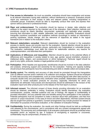 13 | IFRC Framework for Evaluation
5.19 Free access to information: As much as possible, evaluators should have cooperation and access
to all relevant information during data collection, without interference or pressure. Evaluators should
report any restrictions to their access to data and relevant parties, including marginalized or
vulnerable groups. Evaluators should be able to impartially conduct their work and express their
opinion without personal or professional threat.
5.20 Rigor and evidence-based. The evaluation should be rigorous in design, data collection and
analysis to the extent required by the intended use of the evaluation. Data collection methods and
procedures should be clearly identified, documented, systematic and replicable when possible,
ensuring that information is valid, reliable, defensible, and upholds impartiality. Evaluations should
triangulate (combine) quantitative and qualitative methods accordingly to assess an intervention’s
working hypothesis, results change, and the relevance of objectives as stated in the logical
framework and in relation to the evaluation criteria.
5.21 Relevant stakeholders consulted. Relevant stakeholders should be involved in the evaluation
process to identify issues and provide input for the evaluation. Special attention should be given to
adequate representation of beneficiary groups, particularly any marginalized or vulnerable groups.
The evaluation methodology must state the criteria for stakeholder selection, any reasons for
underrepresentation, and describes their participation.
5.22 Implications of differences and inequalities: Attention should be given to the potential effects of
differences and inequalities in society related to race, age, gender, sexual orientation, physical or
intellectual ability, religion, and socioeconomic or ethnic background. Particular regard should be
given to any rights, protocols, treaties or legal guidelines which apply.14
5.23 Participation. When feasible and appropriate, beneficiaries should be involved in the data collection
and analysis, enhancing support and ownership for the evaluation. Training and capacity building
should ensure that participants have the understanding and skills to reliable collect and analyze data.
5.24 Quality control. The reliability and accuracy of data should be promoted through the triangulation
(use of) different sources and/or methods in its collection and analysis. Systems should be employed
to verify data accuracy and completeness, such as cross-checking figures with other data sources, or
computer double entry and post-data entry verification when possible. Stakeholders should have the
opportunity to review evaluation products for accuracy, especially informants for which any
statements are attributed. Inaccuracies and discrepancies should be addressed in the revision of the
evaluation report and other products prior to the release of the final report or product.
5.25 Informed consent. The informed consent of those directly providing information for an evaluation
should be obtained, preferably in writing. Evaluators should identify themselves, the evaluation
commissioners, purpose, intended audience and use of findings, the degree of confidentiality of
provided information, and any potential risks and benefits arising from participation in the evaluation.
Potential participants must be competent to make a decision about their participation, and free from
coercion or undue inducement. In the case of minors and other dependents, informed consent should
also be sought from parents or guardians. Consent arrangements may include provision for release of
information for purposes of formative evaluation, or the validation of evaluation findings.
5.26 Confidentiality. During the evaluation, the results and other findings should be held as confidential
until released by the commissioner, and in accordance with any consent arrangements agreed with
contributors. The anonymity and confidentiality of all evaluation participants should be protected when
requested and/or as required by law. If evidence of wrongdoing is expected or uncovered,
confidentiality may be compromised, (Practice 5.27).
14
This has been largely adopted from AES (2002).
 