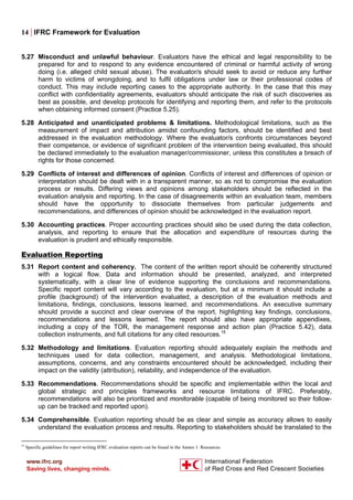 14 | IFRC Framework for Evaluation
5.27 Misconduct and unlawful behaviour. Evaluators have the ethical and legal responsibility to be
prepared for and to respond to any evidence encountered of criminal or harmful activity of wrong
doing (i.e. alleged child sexual abuse). The evaluator/s should seek to avoid or reduce any further
harm to victims of wrongdoing, and to fulfil obligations under law or their professional codes of
conduct. This may include reporting cases to the appropriate authority. In the case that this may
conflict with confidentiality agreements, evaluators should anticipate the risk of such discoveries as
best as possible, and develop protocols for identifying and reporting them, and refer to the protocols
when obtaining informed consent (Practice 5.25).
5.28 Anticipated and unanticipated problems & limitations. Methodological limitations, such as the
measurement of impact and attribution amidst confounding factors, should be identified and best
addressed in the evaluation methodology. Where the evaluator/s confronts circumstances beyond
their competence, or evidence of significant problem of the intervention being evaluated, this should
be declared immediately to the evaluation manager/commissioner, unless this constitutes a breach of
rights for those concerned.
5.29 Conflicts of interest and differences of opinion. Conflicts of interest and differences of opinion or
interpretation should be dealt with in a transparent manner, so as not to compromise the evaluation
process or results. Differing views and opinions among stakeholders should be reflected in the
evaluation analysis and reporting. In the case of disagreements within an evaluation team, members
should have the opportunity to dissociate themselves from particular judgements and
recommendations, and differences of opinion should be acknowledged in the evaluation report.
5.30 Accounting practices. Proper accounting practices should also be used during the data collection,
analysis, and reporting to ensure that the allocation and expenditure of resources during the
evaluation is prudent and ethically responsible.
Evaluation Reporting
5.31 Report content and coherency. The content of the written report should be coherently structured
with a logical flow. Data and information should be presented, analyzed, and interpreted
systematically, with a clear line of evidence supporting the conclusions and recommendations.
Specific report content will vary according to the evaluation, but at a minimum it should include a
profile (background) of the intervention evaluated, a description of the evaluation methods and
limitations, findings, conclusions, lessons learned, and recommendations. An executive summary
should provide a succinct and clear overview of the report, highlighting key findings, conclusions,
recommendations and lessons learned. The report should also have appropriate appendixes,
including a copy of the TOR, the management response and action plan (Practice 5.42), data
collection instruments, and full citations for any cited resources.15
5.32 Methodology and limitations. Evaluation reporting should adequately explain the methods and
techniques used for data collection, management, and analysis. Methodological limitations,
assumptions, concerns, and any constraints encountered should be acknowledged, including their
impact on the validity (attribution), reliability, and independence of the evaluation.
5.33 Recommendations. Recommendations should be specific and implementable within the local and
global strategic and principles frameworks and resource limitations of IFRC. Preferably,
recommendations will also be prioritized and monitorable (capable of being monitored so their follow-
up can be tracked and reported upon).
5.34 Comprehensible. Evaluation reporting should be as clear and simple as accuracy allows to easily
understand the evaluation process and results. Reporting to stakeholders should be translated to the
15
Specific guidelines for report writing IFRC evaluation reports can be found in the Annex 1: Resources.
 
