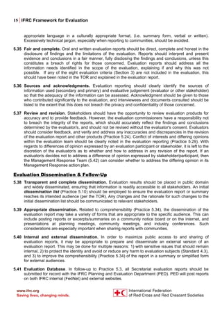 15 | IFRC Framework for Evaluation
appropriate language in a culturally appropriate format, (i.e. summary form, verbal or written).
Excessively technical jargon, especially when reporting to communities, should be avoided.
5.35 Fair and complete. Oral and written evaluation reports should be direct, complete and honest in the
disclosure of findings and the limitations of the evaluation. Reports should interpret and present
evidence and conclusions in a fair manner, fully disclosing the findings and conclusions, unless this
constitutes a breach of rights for those concerned. Evaluation reports should address all the
information needs identified in the scope of the evaluation, explaining if and why this was not
possible. If any of the eight evaluation criteria (Section 3) are not included in the evaluation, this
should have been noted in the TOR and explained in the evaluation report.
5.36 Sources and acknowledgments. Evaluation reporting should clearly identify the sources of
information used (secondary and primary) and evaluative judgement (evaluator or other stakeholder)
so that the adequacy of the information can be assessed. Acknowledgment should be given to those
who contributed significantly to the evaluation, and interviewees and documents consulted should be
listed to the extent that this does not breach the privacy and confidentiality of those concerned.
5.37 Review and revision. Stakeholders should have the opportunity to review evaluation products for
accuracy and to provide feedback. However, the evaluation commissioners have a responsibility not
to breach the integrity of the reports, which should accurately reflect the findings and conclusions
determined by the evaluator/s, and should not be revised without the evaluator's consent. Evaluators
should consider feedback, and verify and address any inaccuracies and discrepancies in the revision
of the evaluation report and other products (Practice 5.24). Conflict of interests and differing opinions
within the evaluation team should be clearly noted in the evaluation reporting (Practice 5.29). With
regards to differences of opinion expressed by an evaluation participant or stakeholder, it is left to the
discretion of the evaluator/s as to whether and how to address in any revision of the report. If an
evaluator/s decides not to address a difference of opinion expressed by stakeholder/participant, then
the Management Response Team (5.42) can consider whether to address the differing opinion in its
Management Response action plan.
Evaluation Dissemination & Follow-Up
5.38 Transparent and complete dissemination. Evaluation results should be placed in public domain
and widely disseminated, ensuring that information is readily accessible to all stakeholders. An initial
dissemination list (Practice 5.10) should be employed to ensure the evaluation report or summary
reaches its intended audience (per the TOR). Any changes and the rationale for such changes to the
initial dissemination list should be communicated to relevant stakeholders.
5.39 Appropriate dissemination. Related to comprehensibility (Practice 5.34), the dissemination of the
evaluation report may take a variety of forms that are appropriate to the specific audience. This can
include posting reports or excerpts/summaries on a community notice board or on the internet, and
presentations at planning meetings, community meetings, and industry conferences. Such
considerations are especially important when sharing reports with communities.
5.40 Internal and external dissemination. In order to maximize public access to and sharing of
evaluation reports, it may be appropriate to prepare and disseminate an external version of an
evaluation report. This may be done for multiple reasons: 1) with sensitive issues that should remain
internal, 2) to protect the identity and avoid or reduce any harm to evaluation subjects (Standard 4.3),
and 3) to improve the comprehensibility (Practice 5.34) of the report in a summary or simplified form
for external audiences.
5.41 Evaluation Database. In follow-up to Practice 5.3, all Secretariat evaluation reports should be
submitted for record with the IFRC Planning and Evaluation Department (PED). PED will post reports
on both IFRC internal (FedNet) and external websites.
 