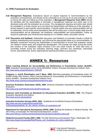 16 | IFRC Framework for Evaluation
5.42 Management Response. Evaluations require an explicit response to recommendations by the
evaluation commissioner/s, and should not be conducted as an only as an ex post exercise. In order
to ensure the utility and follow-up of the evaluation, a Management Response Team (MRT) should
be identified with the responsibility to formulate a management response and action plan to be
disclosed jointly with the evaluation as an annex. The management response and action plan should
be completed in a timely manner as to not retard the dissemination and follow-up of the evaluation. It
should respond to each specific recommendation. It should explain why any recommendation will not
be addressed, and for those recommendations that will be acted upon, it should clearly state how the
recommendation will be addressed, the timeframe, responsibilities and accountabilities. Follow up
should be systematic and monitored and reported on in a reliable, timely, and public manner.
5.43 Discussion and feedback. Stakeholder discussion and feedback on evaluation results is critical for
building understanding and ownership, and informing the appropriate follow-up to recommendation. A
feedback mechanism involving key stakeholders is recommended to ensure that evaluation results
are utilized in future policy and programme development. This process can begin during the review
and revision of the evaluation report (Practice 5.37) and could include an initial task force or
committee formed during the evaluation planning stage, seminars and workshops, web-based
forums, teleconferences, and/or organizational reporting and follow-up procedures.
ANNEX 1: Resources
Active Learning Network for Accountability and Performance in Humanitarian Action (ALNAP),
2006. Evaluation Humanitarian Action Using OECD/DAC Criteria. Overseas Development Institute: Paris.
http://www.alnap.org/pool/files/eha_2006.pdf
Cosgrave, J., and B. Ramalingam, and T. Beck., 2009. Real-time evaluations of humanitarian action: An
ALNAP Guide, Pilot Version. Active Learning Network for Accountability and Performance in Humanitarian
Action (ALNAP) - Overseas Development Institute: Paris.
http://www.alnap.org/resources/guides/evaluation/rte.aspx
American Evaluation Association (AEA), 2004. American Evaluation Association Guiding Principles for
Evaluators.
http://www.eval.org/Publications/GuidingPrinciples.asp
American Joint Committee on Standards for Educational Evaluation (AJCSEE), 1994. The Program
Evaluation Standards (2nd edition).
http://www.wmich.edu/evalctr/jc/
Australian Evaluation Society (AES), 2002. Guidelines for the Ethical Conduct of Evaluations
http://www.aes.asn.au/about/Documents%20-
%20ongoing/guidelines_for_the_ethical_conduct_of_evaluations.pdf
Department for International Development (DFID), 2009. Building the Evidence to Reduce Poverty. The
UK’s Policy on Evaluation for International Development. London.
http://www.dfid.gov.uk/Documents/publications/evaluation/evaluation-policy.pdf
Global Environment Facility (GEF), 2006. The GEF Monitoring and Evaluation Policy. Washington, DC.
http://www.thegef.org/uploadedFiles/Policies_and_Guidelines-me_policy-english.pdf
 