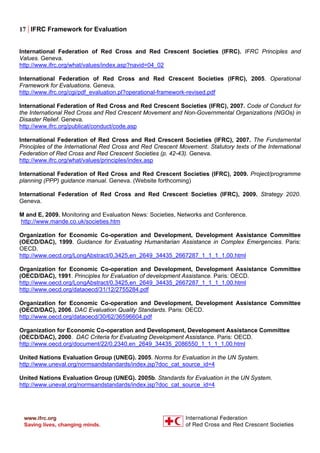 17 | IFRC Framework for Evaluation
International Federation of Red Cross and Red Crescent Societies (IFRC). IFRC Principles and
Values. Geneva.
http://www.ifrc.org/what/values/index.asp?navid=04_02
International Federation of Red Cross and Red Crescent Societies (IFRC), 2005. Operational
Framework for Evaluations. Geneva.
http://www.ifrc.org/cgi/pdf_evaluation.pl?operational-framework-revised.pdf
International Federation of Red Cross and Red Crescent Societies (IFRC), 2007. Code of Conduct for
the International Red Cross and Red Crescent Movement and Non-Governmental Organizations (NGOs) in
Disaster Relief. Geneva.
http://www.ifrc.org/publicat/conduct/code.asp
International Federation of Red Cross and Red Crescent Societies (IFRC), 2007. The Fundamental
Principles of the International Red Cross and Red Crescent Movement. Statutory texts of the International
Federation of Red Cross and Red Crescent Societies (p. 42-43). Geneva.
http://www.ifrc.org/what/values/principles/index.asp
International Federation of Red Cross and Red Crescent Societies (IFRC), 2009. Project/programme
planning (PPP) guidance manual. Geneva. (Website forthcoming)
International Federation of Red Cross and Red Crescent Societies (IFRC), 2009. Strategy 2020.
Geneva.
M and E, 2009. Monitoring and Evaluation News: Societies, Networks and Conference.
http://www.mande.co.uk/societies.htm
Organization for Economic Co-operation and Development, Development Assistance Committee
(OECD/DAC), 1999. Guidance for Evaluating Humanitarian Assistance in Complex Emergencies. Paris:
OECD.
http://www.oecd.org/LongAbstract/0,3425,en_2649_34435_2667287_1_1_1_1,00.html
Organization for Economic Co-operation and Development, Development Assistance Committee
(OECD/DAC), 1991. Principles for Evaluation of development Assistance. Paris: OECD.
http://www.oecd.org/LongAbstract/0,3425,en_2649_34435_2667287_1_1_1_1,00.html
http://www.oecd.org/dataoecd/31/12/2755284.pdf
Organization for Economic Co-operation and Development, Development Assistance Committee
(OECD/DAC), 2006. DAC Evaluation Quality Standards. Paris: OECD.
http://www.oecd.org/dataoecd/30/62/36596604.pdf
Organization for Economic Co-operation and Development, Development Assistance Committee
(OECD/DAC), 2000. DAC Criteria for Evaluating Development Assistance. Paris: OECD.
http://www.oecd.org/document/22/0,2340,en_2649_34435_2086550_1_1_1_1,00.html
United Nations Evaluation Group (UNEG). 2005. Norms for Evaluation in the UN System.
http://www.uneval.org/normsandstandards/index.jsp?doc_cat_source_id=4
United Nations Evaluation Group (UNEG). 2005b. Standards for Evaluation in the UN System.
http://www.uneval.org/normsandstandards/index.jsp?doc_cat_source_id=4
 
