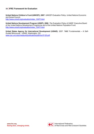 18 | IFRC Framework for Evaluation
United Nations Children’s Fund (UNICEF), 2007. UNICEF Evaluation Policy. United Nations Economic
and Social Council.
http://www.unicef.org/evaluation/index_13477.html
United Nations Development Program (UNDP), 2006. The Evaluation Policy of UNDP. Executive Board
of the United Nations Development Programme and of the United Nations Population Fund.
http://www.unicef.org/evaluation/index_13477.html
United States Agency for International Development (USAID). 2007. “M&E Fundamentals – A Self-
Guided Minicourse.” USAID, Washington, DC.
www.cpc.unc.edu/measure/publications/pdf/ms-07-20.pdf
 