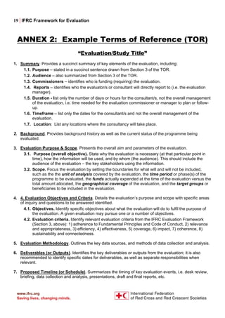 19 | IFRC Framework for Evaluation
ANNEX 2: Example Terms of Reference (TOR)
“Evaluation/Study Title”
1. Summary. Provides a succinct summary of key elements of the evaluation, including:
1.1. Purpose – stated in a succinct sentence drawn from Section 3 of the TOR.
1.2. Audience – also summarized from Section 3 of the TOR.
1.3. Commissioners – identifies who is funding (requiring) the evaluation.
1.4. Reports – identifies who the evaluator/s or consultant will directly report to (i.e. the evaluation
manager).
1.5. Duration - list only the number of days or hours for the consultant/s, not the overall management
of the evaluation, i.e. time needed for the evaluation commissioner or manager to plan or follow-
up.
1.6. Timeframe – list only the dates for the consultant/s and not the overall management of the
evaluation.
1.7. Location: List any locations where the consultancy will take place.
2. Background. Provides background history as well as the current status of the programme being
evaluated.
3. Evaluation Purpose & Scope. Presents the overall aim and parameters of the evaluation.
3.1. Purpose (overall objective). State why the evaluation is necessary (at that particular point in
time), how the information will be used, and by whom (the audience). This should include the
audience of the evaluation – the key stakeholders using the information.
3.2. Scope. Focus the evaluation by setting the boundaries for what will and will not be included,
such as the the unit of analysis covered by the evaluation, the time period or phase(s) of the
programme to be evaluated, the funds actually expended at the time of the evaluation versus the
total amount allocated, the geographical coverage of the evaluation, and the target groups or
beneficiaries to be included in the evaluation.
4. 4. Evaluation Objectives and Criteria. Details the evaluation’s purpose and scope with specific areas
of inquiry and questions to be answered identified.
4.1. Objectives. Identify specific objectives about what the evaluation will do to fulfil the purpose of
the evaluation. A given evaluation may pursue one or a number of objectives.
4.2. Evaluation criteria. Identify relevant evaluation criteria from the IFRC Evaluation Framework
(Section 3, above): 1) adherence to Fundamental Principles and Code of Conduct, 2) relevance
and appropriateness, 3) efficiency, 4) effectiveness, 5) coverage, 6) impact, 7) coherence, 8)
sustainability and connectedness.
5. Evaluation Methodology. Outlines the key data sources, and methods of data collection and analysis.
6. Deliverables (or Outputs). Identifies the key deliverables or outputs from the evaluation; it is also
recommended to identify specific dates for deliverables, as well as separate responsibilities when
relevant.
7. Proposed Timeline (or Schedule). Summarizes the timing of key evaluation events, i.e. desk review,
briefing, data collection and analysis, presentations, draft and final reports, etc.
 