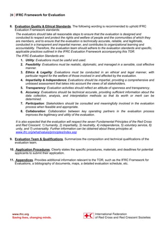 20 | IFRC Framework for Evaluation
8. Evaluation Quality & Ethical Standards. The following wording is recommended to uphold IFRC
Evaluation Framework standards:
The evaluators should take all reasonable steps to ensure that the evaluation is designed and
conducted to respect and protect the rights and welfare of people and the communities of which they
are members, and to ensure that the evaluation is technically accurate, reliable, and legitimate,
conducted in a transparent and impartial manner, and contributes to organizational learning and
accountability. Therefore, the evaluation team should adhere to the evaluation standards and specific,
applicable practices outlined in the IFRC Evaluation Framework accompanying this TOR.
The IFRC Evaluation Standards are:
1. Utility: Evaluations must be useful and used.
2. Feasibility: Evaluations must be realistic, diplomatic, and managed in a sensible, cost effective
manner.
3. Ethics & Legality: Evaluations must be conducted in an ethical and legal manner, with
particular regard for the welfare of those involved in and affected by the evaluation.
4. Impartiality & Independence; Evaluations should be impartial, providing a comprehensive and
unbiased assessment that takes into account the views of all stakeholders.
5. Transparency: Evaluation activities should reflect an attitude of openness and transparency.
6. Accuracy: Evaluations should be technical accurate, providing sufficient information about the
data collection, analysis, and interpretation methods so that its worth or merit can be
determined.
7. Participation: Stakeholders should be consulted and meaningfully involved in the evaluation
process when feasible and appropriate.
8. Collaboration: Collaboration between key operating partners in the evaluation process
improves the legitimacy and utility of the evaluation.
It is also expected that the evaluation will respect the seven Fundamental Principles of the Red Cross
and Red Crescent: 1) humanity, 2) impartiality, 3) neutrality, 4) independence, 5) voluntary service, 6)
unity, and 7) universality. Further information can be obtained about these principles at:
www.ifrc.org/what/values/principles/index.asp
9. Evaluation Team & Qualifications. Summarizes the composition and technical qualifications of the
evaluation team.
10. Application Procedures. Clearly states the specific procedures, materials, and deadlines for potential
applicants to submit their application.
11. Appendices. Provides additional information relevant to the TOR, such as the IFRC Framework for
Evaluations, a bibliography of documents, maps, a detailed evaluation schedule, etc.
 