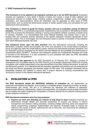2 | IFRC Framework for Evaluation
This framework is to be applied to all evaluation activities by or for the IFRC Secretariat. Evaluation
activities are explained in more detail in Section 2 below, but include a range of data collection and
assessment activities at multiple levels, including projects, programmes, strategic plans, multi-agency
evaluations, and meta-evaluations. While the framework may be applicable to other types of IFRC
assessments, such as personnel performance reviews or audits, specific policy and procedures for such
assessments take precedence.
This framework is meant to guide the theory, practice and use of evaluation among all National
Societies. The IFRC is a membership organization established by and comprised of 186 National Societies
(at the time of writing this framework), working in varying socio-political contexts, providing a diverse array
of services. Therefore, it is acknowledged that many National Societies may already have or plan to
develop their own evaluation policies according to the specific evaluation functions appropriate to their
particular context. This is encouraged, and this framework seeks to provide a foundation of key practices
upon which Nationals Societies can build.
This framework draws upon the best practices from the international community, including the
OECD/DAC evaluation criteria and principles, the norms and standards of the United Nations Evaluation
Group and agencies within the United Nations system, national and international evaluation standards, and
the evaluation guidance developed by the Active Learning Network for Accountability and Performance in
Humanitarian Action (ALNAP).2
Foremost, this framework upholds the Fundamental Principles and Code
of Conduct of the Movement. It is also compliment to and consistent with other key IFRC Secretariat
policies, principles, and guidelines.
This framework was approved by the IFRC Secretariat on 10 February 2011, following a process of
development and consultation lead by the IFRC Planning and Evaluation Department (PED) and including
consultation with multiple stakeholders in the International Red Cross Red Crescent Movement, as well and
non-Movement partners. It is understood that the evaluation standards and practices are not exhaustive for
the broad and diverse geographic and thematic scope of IFRC work. This evaluation framework will be
periodically reviewed and updated to ensure that it remains relevant to evolving circumstances and
continues to conform to the highest international standards.3
2. EVALUATION at IFRC
The IFRC Secretariat adopts the OECD/DAC definition of evaluation as, “an assessment, as
systematic and objective as possible, of an on-going or completed project, programme or policy, its design,
implementation and results. The aim is to determine the relevance and fulfilment of objectives,
developmental efficiency, effectiveness, impact and sustainability. An evaluation should provide information
that is credible and useful, enabling the incorporation of lessons learned into the decision-making process
of both recipients and donors.”4
IFRC Secretariat evaluations serve four key purposes:
1. Improve our work and ultimately our mission to help those in need. Evaluation improves our
performance through reliable and accurate assessment of success and failures. It informs
management and decision making processes, including strategic planning, policy and programme
design, programming, budgeting, implementation and reporting. Evaluation helps us improve the
relevance and impact of results, optimizing the use of resources, and maximizing the satisfaction
with and impact of our work.
2
The full titles of these and other resources referred to in this policy are listed in the Annex 1: Resources, along with the websites where they can be accessed.
3
Feedback and comments on this draft version can be sent to the IFRC Planning and Evaluation Department (PED) at misgana.ghebreberhan@ifrc.org.
4
OECD, Development Assistance Committee – DAC, Working Party on Aid Evaluation, Glossary of Key Terms in Evaluation and Results Based Management,
2002.
 