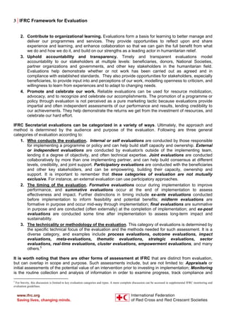 3 | IFRC Framework for Evaluation
2. Contribute to organizational learning. Evaluations form a basis for learning to better manage and
deliver our programmes and services. They provide opportunities to reflect upon and share
experience and learning, and enhance collaboration so that we can gain the full benefit from what
we do and how we do it, and build on our strengths as a leading actor in humanitarian relief.
3. Uphold accountability and transparency. Timely and transparent evaluations model
accountability to our stakeholders at multiple levels: beneficiaries, donors, National Societies,
partner organizations and governments, and other key stakeholders in the humanitarian field.
Evaluations help demonstrate whether or not work has been carried out as agreed and in
compliance with established standards. They also provide opportunities for stakeholders, especially
beneficiaries, to provide input into and perceptions of our work, modelling openness to criticism, and
willingness to learn from experiences and to adapt to changing needs.
4. Promote and celebrate our work. Reliable evaluations can be used for resource mobilization,
advocacy, and to recognize and celebrate our accomplishments. The promotion of a programme or
policy through evaluation is not perceived as a pure marketing tactic because evaluations provide
impartial and often independent assessments of our performance and results, lending credibility to
our achievements. They help demonstrate the returns we get from the investment of resources, and
celebrate our hard effort.
IFRC Secretariat evaluations can be categorized in a variety of ways. Ultimately, the approach and
method is determined by the audience and purpose of the evaluation. Following are three general
categories of evaluation according to:
1. Who conducts the evaluation. Internal or self evaluations are conducted by those responsible
for implementing a programme or policy and can help build staff capacity and ownership. External
or independent evaluations are conducted by evaluator/s outside of the implementing team,
lending it a degree of objectivity, and often technical expertise. Joint evaluations are conducted
collaboratively by more than one implementing partner, and can help build consensus at different
levels, credibility, and joint support. Participatory evaluations are conducted with the beneficiaries
and other key stakeholders, and can be empowering, building their capacity, ownership and
support. It is important to remember that these categories of evaluation are not mutually
exclusive. For instance, an external evaluation can use participatory approaches.
2. The timing of the evaluation. Formative evaluations occur during implementation to improve
performance, and summative evaluations occur at the end of implementation to assess
effectiveness and impact. Further distinctions in timing include ex-ante evaluations conducted
before implementation to inform feasibility and potential benefits; midterm evaluations are
formative in purpose and occur mid-way through implementation; final evaluations are summative
in purpose and are conducted (often externally) at the completion of implementation; and ex-post
evaluations are conducted some time after implementation to assess long-term impact and
sustainability.
3. The technicality or methodology of the evaluation. This category of evaluations is determined by
the specific technical focus of the evaluation and the methods needed for such assessment. It is a
diverse category, and examples include process evaluations, outcome evaluations, impact
evaluations, meta-evaluations, thematic evaluations, strategic evaluations, sector
evaluations, real-time evaluations, cluster evaluations, empowerment evaluations, and many
others.5
It is worth noting that there are other forms of assessment at IFRC that are distinct from evaluation,
but can overlap in scope and purpose. Such assessments include, but are not limited to: Appraisals or
initial assessments of the potential value of an intervention prior to investing in implementation; Monitoring
is the routine collection and analysis of information in order to examine progress, track compliance and
5
For brevity, this discussion is limited to key evaluation categories and types. A more complete discussion can be accessed in supplemental IFRC monitoring and
evaluation guidelines.
 