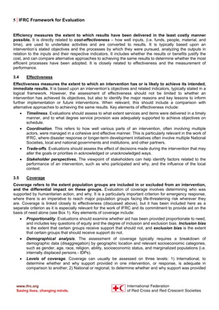 5 | IFRC Framework for Evaluation
Efficiency measures the extent to which results have been delivered in the least costly manner
possible. It is directly related to cost-effectiveness – how well inputs, (i.e. funds, people, material, and
time), are used to undertake activities and are converted to results. It is typically based upon an
intervention’s stated objectives and the processes by which they were pursued, analyzing the outputs in
relation to the inputs and their respective indicators. It includes whether the results or benefits justify the
cost, and can compare alternative approaches to achieving the same results to determine whether the most
efficient processes have been adopted. It is closely related to effectiveness and the measurement of
performance.
3.4 Effectiveness
Effectiveness measures the extent to which an intervention has or is likely to achieve its intended,
immediate results. It is based upon an intervention’s objectives and related indicators, typically stated in a
logical framework. However, the assessment of effectiveness should not be limited to whether an
intervention has achieved its objectives, but also to identify the major reasons and key lessons to inform
further implementation or future interventions. When relevant, this should include a comparison with
alternative approaches to achieving the same results. Key elements of effectiveness include:
• Timeliness. Evaluations should assess to what extent services and items were delivered in a timely
manner, and to what degree service provision was adequately supported to achieve objectives on
schedule.
• Coordination. This refers to how well various parts of an intervention, often involving multiple
actors, were managed in a cohesive and effective manner. This is particularly relevant in the work of
IFRC, where disaster response or longer-term development initiatives often involve multiple National
Societies, local and national governments and institutions, and other partners.
• Trade-offs. Evaluations should assess the effect of decisions made during the intervention that may
alter the goals or priorities in acknowledged or unacknowledged ways.
• Stakeholder perspectives. The viewpoint of stakeholders can help identify factors related to the
performance of an intervention, such as who participated and why, and the influence of the local
context.
3.5 Coverage
Coverage refers to the extent population groups are included in or excluded from an intervention,
and the differential impact on these groups. Evaluation of coverage involves determining who was
supported by humanitarian action, and why. It is a particularly important criterion for emergency response,
where there is an imperative to reach major population groups facing life-threatening risk wherever they
are. Coverage is linked closely to effectiveness (discussed above), but it has been included here as a
separate criterion as it is especially relevant for the work of IFRC and its commitment to provide aid on the
basis of need alone (see Box 1). Key elements of coverage include:
• Proportionality. Evaluations should examine whether aid has been provided proportionate to need,
and includes key questions of equity and the degree of inclusion and exclusion bias. Inclusion bias
is the extent that certain groups receive support that should not, and exclusion bias is the extent
that certain groups that should receive support do not.
• Demographical analysis. The assessment of coverage typically requires a breakdown of
demographic data (disaggregation) by geographic location and relevant socioeconomic categories,
such as gender, age, race, religion, ability, socioeconomic status, and marginalized populations (i.e.
internally displaced persons - IDPs).
• Levels of coverage. Coverage can usually be assessed on three levels: 1) International, to
determine whether and why support provided in one intervention, or response, is adequate in
comparison to another; 2) National or regional, to determine whether and why support was provided
 