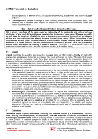 6 | IFRC Framework for Evaluation
according to need in different areas; and 3) Local or community, to determine who received support
and why.
• Cultural/political factors. Coverage is often culturally determined. What constitutes “need,” and
therefore who is assisted, often requires an analysis of socio-political and economic factors and
related power structures.
Box 1: Red Cross/Red Crescent Code of Conduct and Coverage
Aid is given regardless of the race, creed or nationality of the recipients and without adverse
distinction of any kind. Aid priorities are calculated on the basis of need alone. Wherever possible,
we will base the provision of relief aid upon a thorough assessment of the needs of the disaster
victims and the local capacities already in place to meet those needs. Within the entirety of our
programmes, we will reflect considerations of proportionality. Human suffering must be alleviated
whenever it is found; life is as precious in one part of a country as another. Thus, our provision of
aid will reflect the degree of suffering it seeks to alleviate. (Principles 2 of the Code of Conduct for
International Red Cross and Red Crescent Movement and NGOs in Disaster Relief)
3.6 Impact
Impact examines the positive and negative changes from an intervention, directly or indirectly,
intended or unintended. It attempts to measure how much difference we make. Whereas effectiveness
focuses on whether immediate results have been achieved according to the intervention design, the
assessment of impact expands the focus to the longer-term and wider-reaching consequences of achieving
or not achieving intended objectives. Its scope includes the wider effects of an intervention, including the
social, economic, technical, and environmental effect on individuals, groups, communities, and institutions.
Key elements of impact include:
• Attribution. A critical aspect in assessing impact is the degree to which observed changes are due
to the evaluated intervention versus some other factor. In other words, how much credit (or blame)
can the measured changes be attributed to the intervention? Two broad approaches are used to
determine attribution. Comparative approaches attempt to establish what would have happened
without a particular intervention, and theory-based methods examine a particular case in depth to
explain how an intervention could be responsible for specific changes. Both these approaches may
involve the use of qualitative and quantitative methods and tools, and are often used in combination.
What is most important is that the approach and method fits the specific circumstances of an impact
assessment – its purpose, the nature of the intervention being assessed, questions, indicators, level
of existing knowledge, and resources available.
• Methodological constraints. The measurement of impact has considerable methodological
constraints and is widely debated. Of the evaluation criteria, it is typically the most difficult and costly
to measure, due to the level of sophistication needed. As its focuses on longer-term changes, it may
take months or years for such changes to become apparent. Thus, a comprehensive assessment
of impact is not always possible or practical for an evaluation. This is especially true for
evaluations carried out during or immediately after an intervention. The reliable and credible
assessment of impact may require a longitudinal approach and a level of resources and specialized
skills that is not feasible.
3.7 Coherence
Coherence refers to policy coherence, ensuring that relevant policies (i.e. humanitarian, security,
trade, military, and development) are consistent, and take adequate account of humanitarian and
human-rights considerations. While it is closely related to coordination, coherence focuses on the extent
to which policies of different concerned actors in the intervention context were complementary or
contradictory, whereas coordination focuses more on operational issues. Given that IFRC interventions are
often implemented through various partnerships with governments, other international organizations and
 