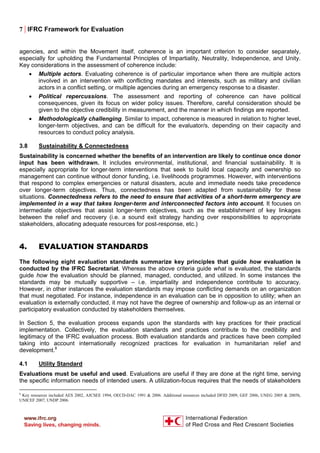 7 | IFRC Framework for Evaluation
agencies, and within the Movement itself, coherence is an important criterion to consider separately,
especially for upholding the Fundamental Principles of Impartiality, Neutrality, Independence, and Unity.
Key considerations in the assessment of coherence include:
• Multiple actors. Evaluating coherence is of particular importance when there are multiple actors
involved in an intervention with conflicting mandates and interests, such as military and civilian
actors in a conflict setting, or multiple agencies during an emergency response to a disaster.
• Political repercussions. The assessment and reporting of coherence can have political
consequences, given its focus on wider policy issues. Therefore, careful consideration should be
given to the objective credibility in measurement, and the manner in which findings are reported.
• Methodologically challenging. Similar to impact, coherence is measured in relation to higher level,
longer-term objectives, and can be difficult for the evaluator/s, depending on their capacity and
resources to conduct policy analysis.
3.8 Sustainability & Connectedness
Sustainability is concerned whether the benefits of an intervention are likely to continue once donor
input has been withdrawn. It includes environmental, institutional, and financial sustainability. It is
especially appropriate for longer-term interventions that seek to build local capacity and ownership so
management can continue without donor funding, i.e. livelihoods programmes. However, with interventions
that respond to complex emergencies or natural disasters, acute and immediate needs take precedence
over longer-term objectives. Thus, connectedness has been adapted from sustainability for these
situations. Connectedness refers to the need to ensure that activities of a short-term emergency are
implemented in a way that takes longer-term and interconnected factors into account. It focuses on
intermediate objectives that assist longer-term objectives, such as the establishment of key linkages
between the relief and recovery (i.e. a sound exit strategy handing over responsibilities to appropriate
stakeholders, allocating adequate resources for post-response, etc.)
4. EVALUATION STANDARDS
The following eight evaluation standards summarize key principles that guide how evaluation is
conducted by the IFRC Secretariat. Whereas the above criteria guide what is evaluated, the standards
guide how the evaluation should be planned, managed, conducted, and utilized. In some instances the
standards may be mutually supportive – i.e. impartiality and independence contribute to accuracy.
However, in other instances the evaluation standards may impose conflicting demands on an organization
that must negotiated. For instance, independence in an evaluation can be in opposition to utility; when an
evaluation is externally conducted, it may not have the degree of ownership and follow-up as an internal or
participatory evaluation conducted by stakeholders themselves.
In Section 5, the evaluation process expands upon the standards with key practices for their practical
implementation. Collectively, the evaluation standards and practices contribute to the credibility and
legitimacy of the IFRC evaluation process. Both evaluation standards and practices have been compiled
taking into account internationally recognized practices for evaluation in humanitarian relief and
development.8
4.1 Utility Standard
Evaluations must be useful and used. Evaluations are useful if they are done at the right time, serving
the specific information needs of intended users. A utilization-focus requires that the needs of stakeholders
8
Key resources included AES 2002, AJCSEE 1994, OECD-DAC 1991 & 2006. Additional resources included DFID 2009, GEF 2006, UNEG 2005 & 2005b,
UNICEF 2007, UNDP 2006.
 