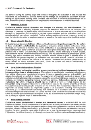 8 | IFRC Framework for Evaluation
are identified during the planning stage and addressed throughout the evaluation. It also requires that
evaluations are conducted in a credible manner so that findings are accepted and can inform decision-
making and organizational learning. There should be clear indication of how the evaluation findings will be
used, and follow up should be specific in the response and in the investment of time and resources.
4.2 Feasibility Standard
Evaluations must be realistic, diplomatic, and managed in a sensible, cost effective manner. The
Secretariat commits to allocating adequate resources for evaluation, which should be managed cost-
effectively to maximize the benefits while minimizing the use of scarce resources and unnecessary time
demands on stakeholders. In the context of complex, resource-strained settings, evaluations need to be
carefully selected, planned and conducted. Practical and appropriate methods and procedures should be
used that minimize disruption to ongoing programming, as well as the socio- economic and political context.
4.3 Ethics & Legality Standard
Evaluations must be conducted in an ethical and legal manner, with particular regard for the welfare
of those involved in and affected by the evaluation. Evaluations should abide by professional ethics,
standards and regulations to minimize risks, harms and burdens to evaluation participants – this includes
careful consideration as to whether an evaluation or certain procedures should be foregone because of
potential risks or harms. Evaluators should respect the customs, culture, and dignity of human subjects,
(consistent with the fifth and tenth Principles of Conduct). This includes differences due to religion, gender,
disability, age, sexual orientation and ethnicity. Particular attention should be given to address issues of
discrimination and gender inequality, (in accordance with the United Nations Universal Declaration of
Human Rights). IFRC endorses the principle of “do no harm.” Processes and protocols (below) should be
clearly defined to inform evaluation participants, obtain the consent and ensure confidentiality of
respondents, and handle illegal or harmful activity.
4.4 Impartiality & Independence Standard
Evaluations should be impartial, providing a comprehensive and unbiased assessment that takes
into account the views of all stakeholders. Often referred to as objectivity, impartiality implies freedom
from political influence and organizational pressure. It improves evaluation accuracy and credibility, and
reduces the potential for conflict of interest. The requirement of impartiality exists at all stages of the
evaluation, including transparent processes and protocol for competitive bidding and awarding of evaluation
contracts, and mitigating competing interests and differing opinions. Independence refers to external
evaluations, for which evaluators should not be involved or have a vested interest in the
intervention being evaluated. Independence further reduces bias and the potential for conflict of interest
because the evaluators conducting the evaluation are not evaluating their own activities. Independence and
impartiality are closely related, but impartiality applies to all evaluations, including non-independent
evaluations, (i.e. an internal or self-evaluations). Both standards are in accordance with the Fundamental
Principles of Impartiality and Neutrality, and uphold the third, fourth and tenth Principles of Conduct to not
further a particular political or religious standpoint, to not act as instruments of government foreign policy,
and to portray an objective image of disaster situations.
4.5 Transparency Standard
Evaluations should be conducted in an open and transparent manner, in accordance with the ninth
Principle of Conduct. Specific procedures and protocol should be developed to ensure transparency in the
evaluation design, data collection, the development and dissemination of evaluation products, and handling
competing interests, differences of opinion, and disputes. Terms of Reference and evaluation products,
including the report, should be made public. It is important to note that transparency may be compromised
if it threatens the rights and security of individuals, or where sharing of information violates personal data or
 