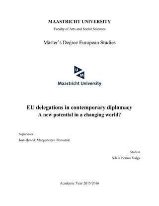 MAASTRICHT UNIVERSITY
Faculty of Arts and Social Sciences
Master’s Degree European Studies
EU delegations in contemporary diplomacy
A new potential in a changing world?
Supervisor
Jost-Henrik Morgenstern-Pomorski
Student
Silvia Perino Vaiga
Academic Year 2015/2016
 