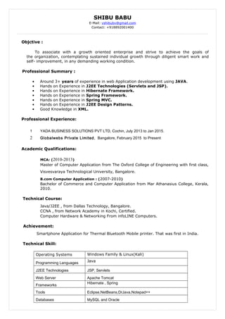 SHIBU BABU
E-Mail: vshibubv@gmail.com
Contact: +918892001400
Objctive :
To associate with a growth oriented enterprise and strive to achieve the goals of
the organization, contemplating sustained individual growth through diligent smart work and
self- improvement, in any demanding working condition.
Professional Summary :
• Around 3+ years of experience in web Application development using JAVA.
• Hands on Experience in J2EE Technologies (Servlets and JSP).
• Hands on Experience in Hibernate Framework.
• Hands on Experience in Spring Framework.
• Hands on Experience in Spring MVC.
• Hands on Experience in J2EE Design Patterns.
• Good Knowledge in XML.
Professional Experience:
1 YADA BUSINESS SOLUTIONS PVT LTD, Cochin, July 2013 to Jan 2015.
2 Globalwebs Private Limited, Bangalore, February 2015 to Present
Academic Qualifications:
MCA: (2010-2013)
Master of Computer Application from The Oxford College of Engineering with first class,
Visvesvaraya Technological University, Bangalore.
B.com Computer Application : (2007-2010)
Bachelor of Commerce and Computer Application from Mar Athanasius College, Kerala,
2010.
Technical Course:
Java/J2EE , from Dallas Technology, Bangalore.
CCNA , from Network Academy in Kochi, Certified.
Computer Hardware & Networking From infoLINE Computers.
Achievement:
Smartphone Application for Thermal Bluetooth Mobile printer. That was first in India.
Technical Skill:
Operating Systems Windows Family & Linux(Kali)
Programming Languages Java
J2EE Technologies JSP, Servlets
Web Server Apache Tomcat
Frameworks
Hibernate , Spring
Tools Eclipse,NetBeans,DrJava,Notepad++
Databases MySQL and Oracle
 