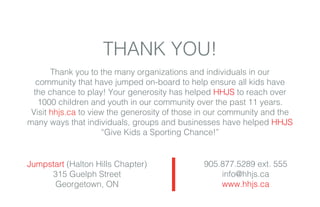 THANK YOU!
Thank you to the many organizations and individuals in our
community that have jumped on-board to help ensure all kids have
the chance to play! Your generosity has helped HHJS to reach over
1000 children and youth in our community over the past 11 years.
Visit hhjs.ca to view the generosity of those in our community and the
many ways that individuals, groups and businesses have helped HHJS
“Give Kids a Sporting Chance!”
Jumpstart (Halton Hills Chapter)
315 Guelph Street
Georgetown, ON
905.877.5289 ext. 555
info@hhjs.ca
www.hhjs.ca
 
