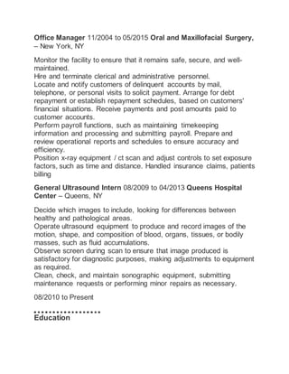Office Manager 11/2004 to 05/2015 Oral and Maxillofacial Surgery,
– New York, NY
Monitor the facility to ensure that it remains safe, secure, and well-
maintained.
Hire and terminate clerical and administrative personnel.
Locate and notify customers of delinquent accounts by mail,
telephone, or personal visits to solicit payment. Arrange for debt
repayment or establish repayment schedules, based on customers'
financial situations. Receive payments and post amounts paid to
customer accounts.
Perform payroll functions, such as maintaining timekeeping
information and processing and submitting payroll. Prepare and
review operational reports and schedules to ensure accuracy and
efficiency.
Position x-ray equipment / ct scan and adjust controls to set exposure
factors, such as time and distance. Handled insurance claims, patients
billing
General Ultrasound Intern 08/2009 to 04/2013 Queens Hospital
Center – Queens, NY
Decide which images to include, looking for differences between
healthy and pathological areas.
Operate ultrasound equipment to produce and record images of the
motion, shape, and composition of blood, organs, tissues, or bodily
masses, such as fluid accumulations.
Observe screen during scan to ensure that image produced is
satisfactory for diagnostic purposes, making adjustments to equipment
as required.
Clean, check, and maintain sonographic equipment, submitting
maintenance requests or performing minor repairs as necessary.
08/2010 to Present
Education
 