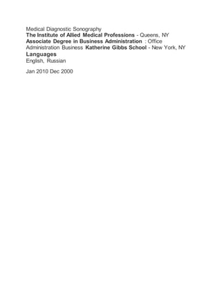 Medical Diagnostic Sonography
The Institute of Allied Medical Professions - Queens, NY
Associate Degree in Business Administration : Office
Administration Business Katherine Gibbs School - New York, NY
Languages
English, Russian
Jan 2010 Dec 2000
 